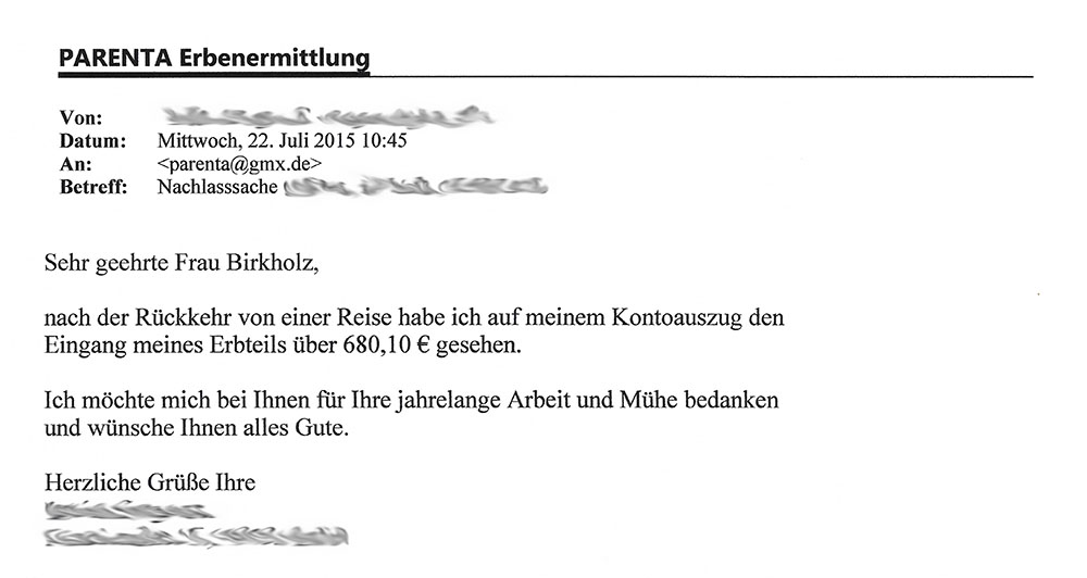 "Von: [...]; Datum: Mittwoch, 22. Juli 2015 10:45; An: <parenta@gmx.de>; Betreff: Nachlasssache [...] - Sehr geehrte Frau Birkholz, nach der Rückkehr von einer Reise habe ich auf meinem Kontoauszug den Eingang meines Erbteils über 680,10 € gesehen. Ich möchte mich bei Ihnen für Ihre jahrelange Arbeit und Mühe bedanken und wünsche Ihnen alles Gute. Herzlich Grüße Ihre [...]"