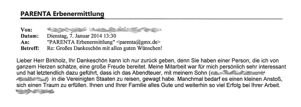 "Von: [...]; Datum: Dienstag, 7. Januar 2014 13:30; An: "PARENTA Erbenermittlung" <parenta@gmx.de>; Betreff: Re: Großes Dankeschön mit allen guten Wünschen! - Lieber Herr Birkholz, Ihr Dankeschön kann ich nur zurück geben, den Sie haben einer Person, die ich von ganzem Herzen schätze, eine große Freude bereitet. Meine Mitarbeit war für mich persönlich sehr interessant und hat letztlich dazu geführt, dass ich das Abenteuer, mit meinem Sohn ([...]) in die Vereinigten Staaten zu reisen, gewagt habe. Manchmal bedarf es einen kleinen Anstoß, sich einen Traum zu erfüllen. Ihnen und Ihrer Familie alles Gute und weiterhin so viel Erfolg bei Ihrer Arbeit. [...]"