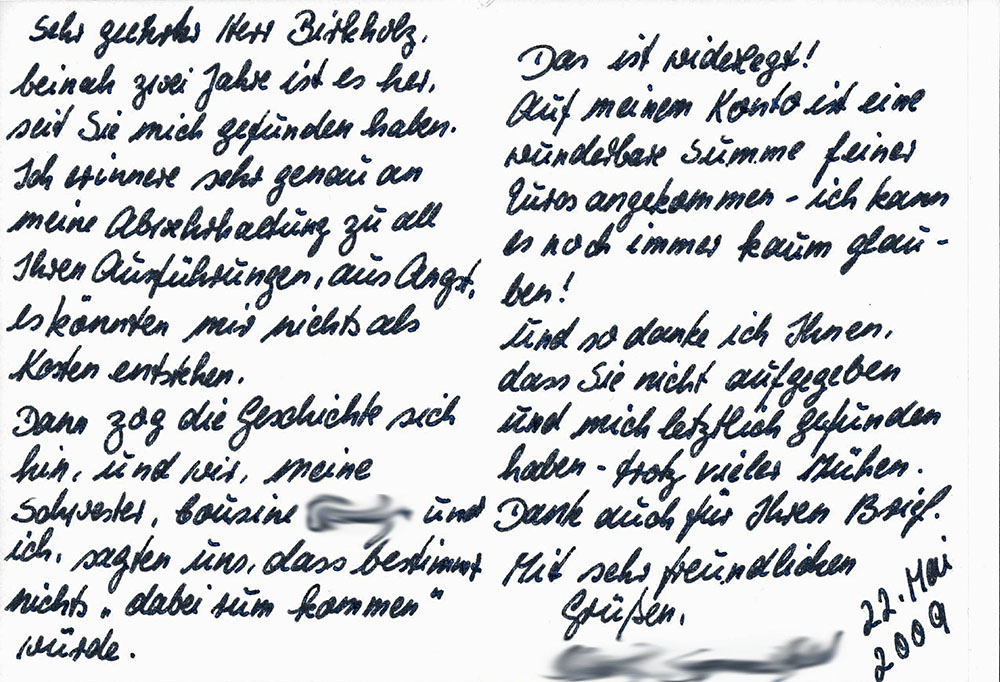 "Sehr geehrter Herr Birkholz, beinah zwei jahre ist es her, seit Sie mich gefunden haben. Ich erinnere sehr genau an meine Abwehrhaltung zu all Ihren Ausfühungen, aus Angst, es könnten mir nichts als Kosten entstehen. Dann zog die Geschichte sich hin, und wir, meine Schwester, Cousine [...] und ich, sagten uns, dass bestimmt nichts "dabei rum kommen" würde. Das ist widerlegt! Auf meinem Konto ist eine wunderbare Summe feiner Euros angekommen - ich kann es noch immer kaum glauben! Und so danke ich Ihnen, dass Sie nicht aufgegeben und mich letztlich gefunden haben - trotz vieler Mühen. Danke auch für Ihren Brief. Mit sehr freundlichen Grüßen [...] 22. Mai 2009"