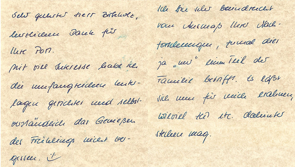 "Sehr geehrter Herr Birkholz, herzlichen Dank für Ihre Post. Mit viel Interesse habe ich die umfangreichen Unterlagen gesichtet und selbstverständlich das Genießen des Frühlings nicht vergessen. :-) Ich bin sehr beeindruckt vom Ausmaß Ihrer Nachforschungen, zumal dies ja "nur" einen Teil der Familie betrifft. Es läßt sich nun für mich erahnen, wieviel Zeit etc. dahinter stecken mag. [...]"