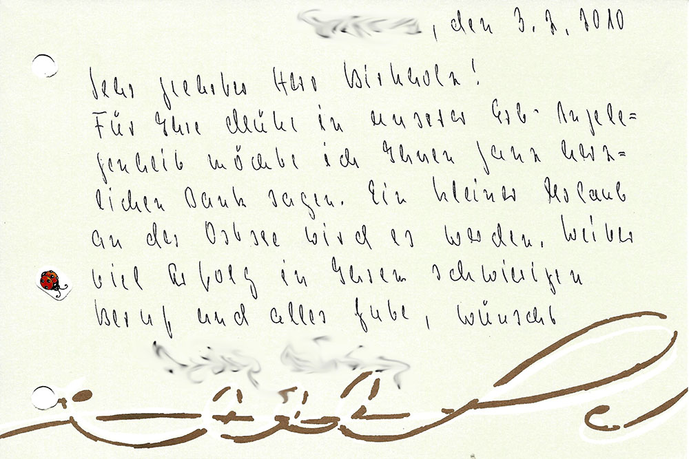 "[...], den 3.2.2010 - Sehr geehrter Herr Birkholz! Für Ihre Mühe in unserer Erb-Angelegenheit möcht ich Ihnen ganz herlich Dank sagen. Ein kleiner Urlaub an der Ostsee wird es werden. Weiter viel Erfolg in Ihrem schwierigen Beruf und alles Gute, wünscht [...]"