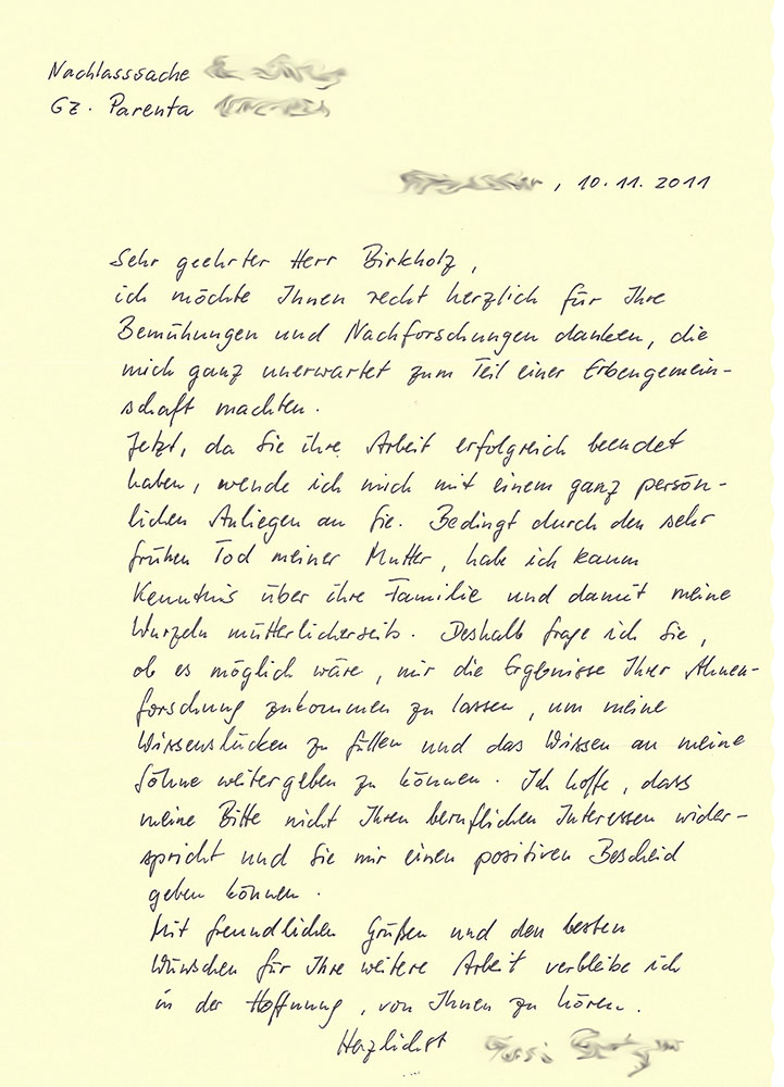 "Nachlasssache [...], Gz. Parenta [...], [...], 10.11.2011 - Sehr geehrter Herr Birkholz, ich möchte Ihnen recht herzlich für Ihre Bemühungen und Nachforschungen danken, die mich ganz unerwaretet zum Teil einer Erbengemeinschaft machten. Jetzt, da Sie ihre Arbeit erfolgreich beendet haben, wende ich mich mit einem ganz persönlichen Anliegen an Sie. Bedingt durch den sehr frühen Tod meiner Mutte, habe ich kaum Kenntnis über ihre Familie und damit meine Wurzeln mütterlicherseits. Deshalb frage ich Sie, ob es möglich wäre, mir die Ergebnisse Ihrer Ahnenforschung zukommen zu lassen, um meine Wissenslücken zu füllen und das Wissen an meine Söhne weitergeben zu können. Ich hoffe, dass meine Bitte nicht Ihren beruflichen Interessen widerspricht und Sie mir einen positiven Bescheid geben können. Mit freundlichen Grüßen und den besten Wünschen für Ihre weitere Arbeit verbleibe ich in der Hoffnung, von Ihnen zu hören. Herlichst [...]